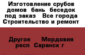 Изготовление срубов домов, бань, беседок под заказ - Все города Строительство и ремонт » Другое   . Мордовия респ.,Саранск г.